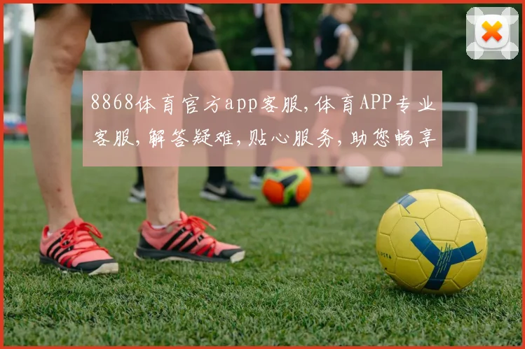 8868体育官方app客服,体育APP专业客服,解答疑难,贴心服务,助您畅享赛事体验