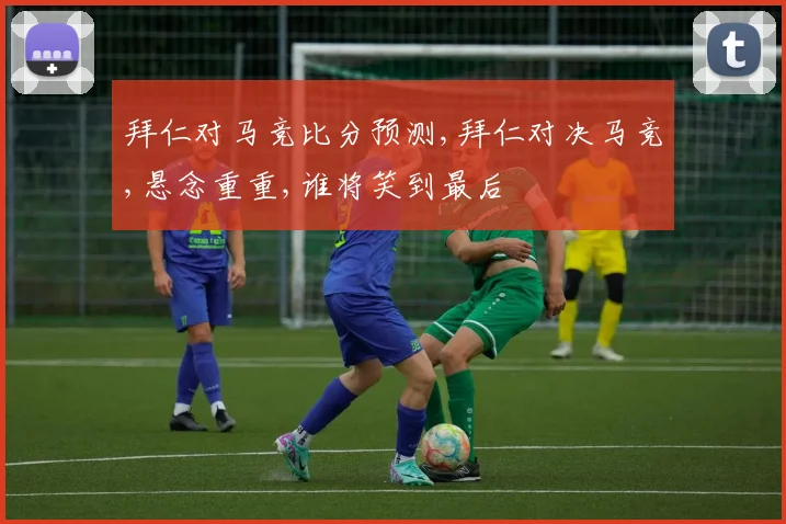 拜仁对马竞比分预测,拜仁对决马竞,悬念重重,谁将笑到最后