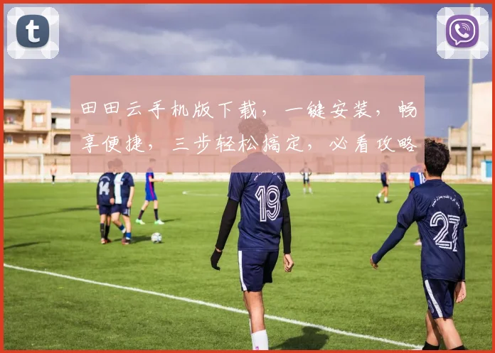 田田云手机版下载，一键安装，畅享便捷，三步轻松搞定，必看攻略，不容错过