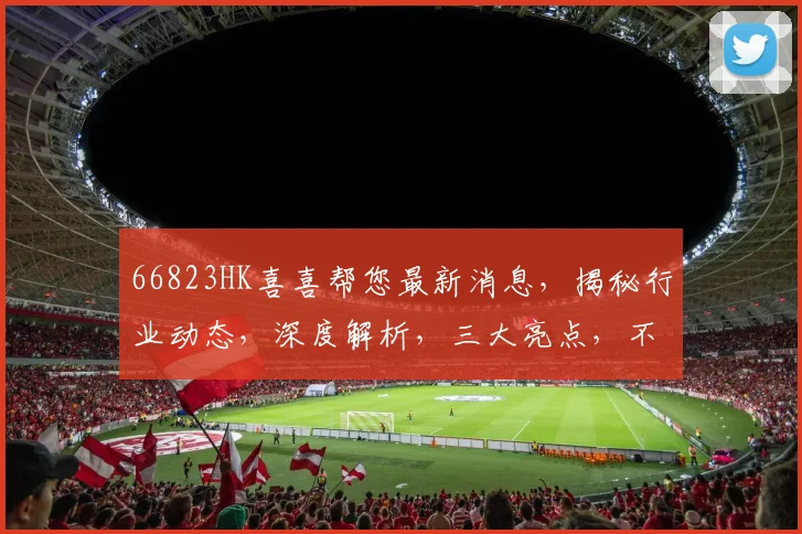 66823HK喜喜帮您最新消息，揭秘行业动态，深度解析，三大亮点，不容错过